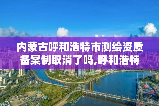 内蒙古呼和浩特市测绘资质备案制取消了吗,呼和浩特测绘有限公司。