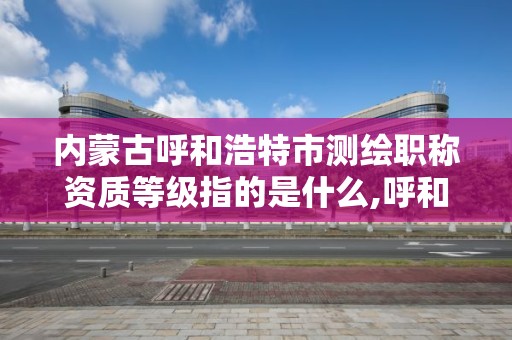 内蒙古呼和浩特市测绘职称资质等级指的是什么,呼和浩特市测绘局地址。