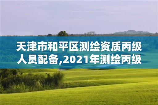 天津市和平区测绘资质丙级人员配备,2021年测绘丙级资质申报条件