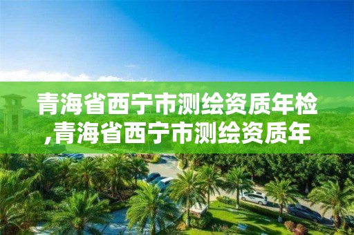 青海省西宁市测绘资质年检,青海省西宁市测绘资质年检中心电话