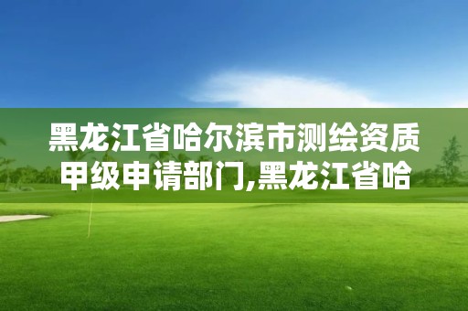 黑龙江省哈尔滨市测绘资质甲级申请部门,黑龙江省哈尔滨市测绘局