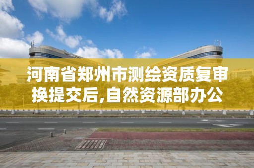 河南省郑州市测绘资质复审换提交后,自然资源部办公厅关于开展测绘资质复审换证工作的通知