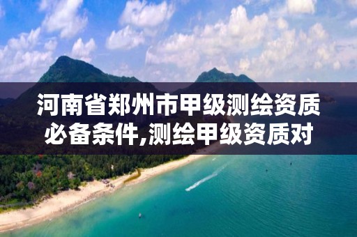 河南省郑州市甲级测绘资质必备条件,测绘甲级资质对证书的要求