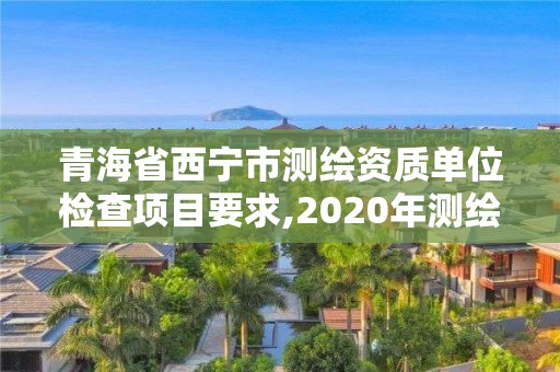 青海省西宁市测绘资质单位检查项目要求,2020年测绘资质管理办法