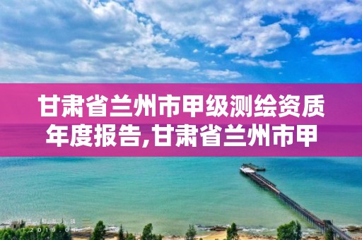 甘肃省兰州市甲级测绘资质年度报告,甘肃省兰州市甲级测绘资质年度报告公示。