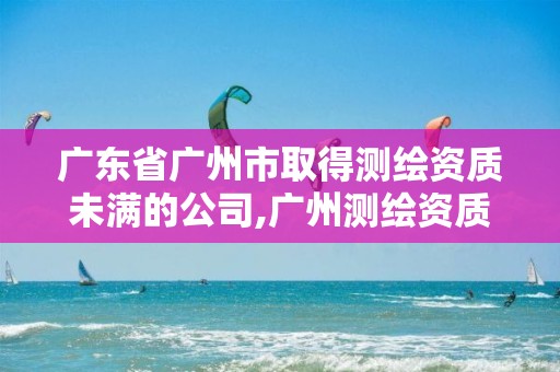 广东省广州市取得测绘资质未满的公司,广州测绘资质代办