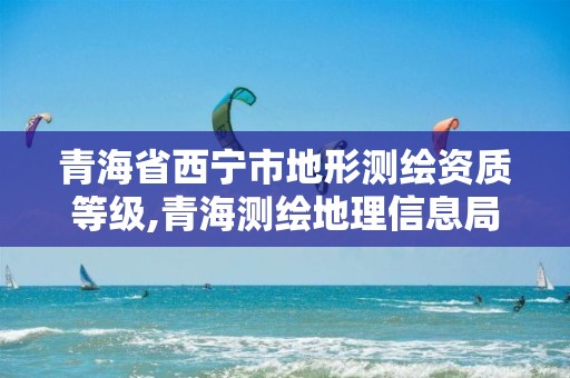 青海省西宁市地形测绘资质等级,青海测绘地理信息局官网