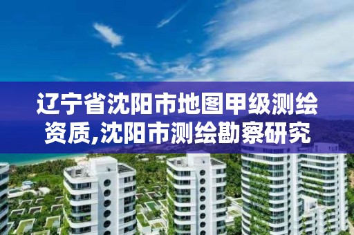 辽宁省沈阳市地图甲级测绘资质,沈阳市测绘勘察研究院