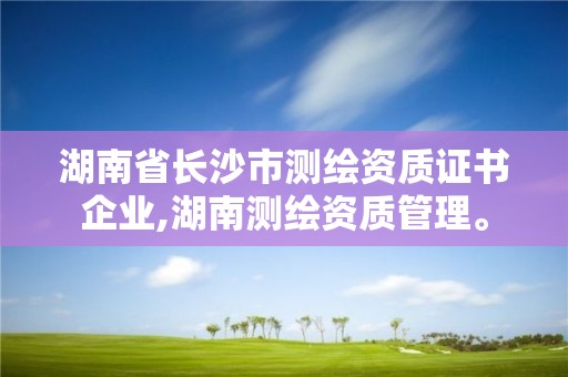 湖南省长沙市测绘资质证书企业,湖南测绘资质管理。