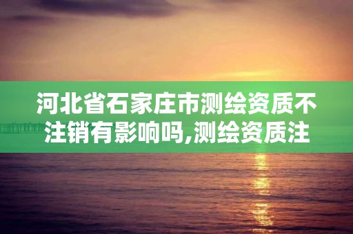 河北省石家庄市测绘资质不注销有影响吗,测绘资质注销申请。