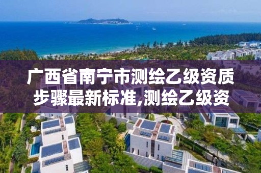 广西省南宁市测绘乙级资质步骤最新标准,测绘乙级资质的要求。