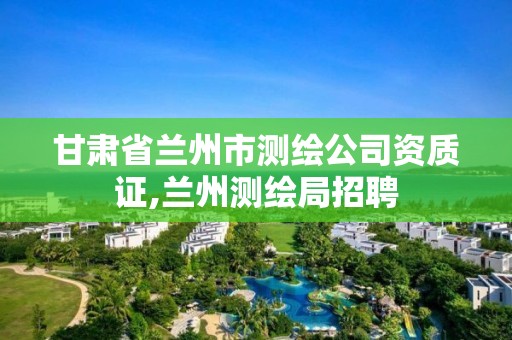 甘肃省兰州市测绘公司资质证,兰州测绘局招聘