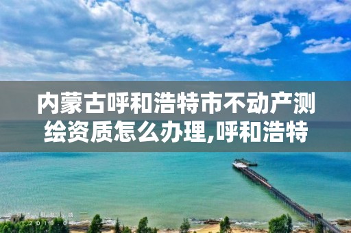 内蒙古呼和浩特市不动产测绘资质怎么办理,呼和浩特测绘局电话。