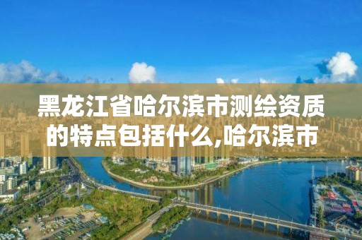 黑龙江省哈尔滨市测绘资质的特点包括什么,哈尔滨市测绘院