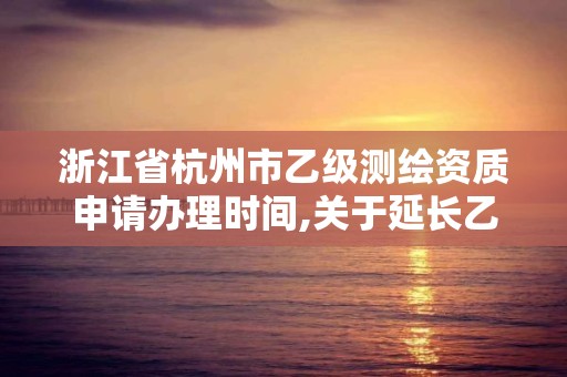 浙江省杭州市乙级测绘资质申请办理时间,关于延长乙级测绘资质证书有效期的公告