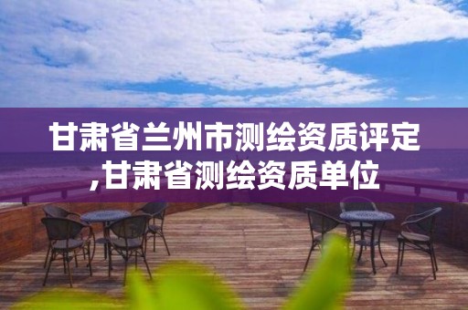 甘肃省兰州市测绘资质评定,甘肃省测绘资质单位