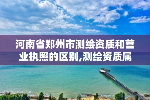 河南省郑州市测绘资质和营业执照的区别,测绘资质属于哪个部门管。