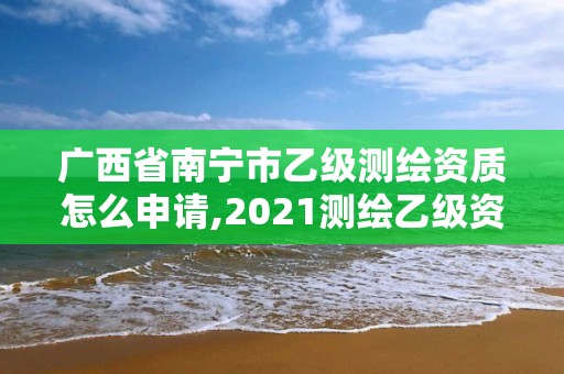 广西省南宁市乙级测绘资质怎么申请,2021测绘乙级资质申报条件