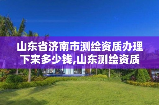 山东省济南市测绘资质办理下来多少钱,山东测绘资质代理。