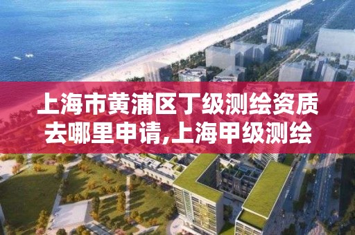 上海市黄浦区丁级测绘资质去哪里申请,上海甲级测绘单位