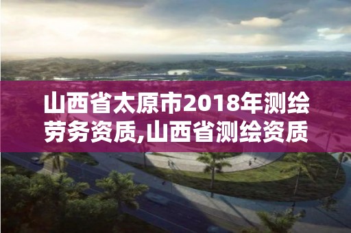 山西省太原市2018年测绘劳务资质,山西省测绘资质查询