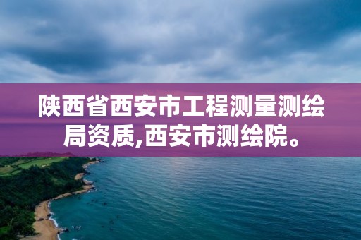 陕西省西安市工程测量测绘局资质,西安市测绘院。