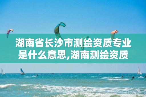 湖南省长沙市测绘资质专业是什么意思,湖南测绘资质管理。