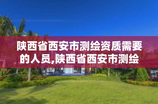 陕西省西安市测绘资质需要的人员,陕西省西安市测绘资质需要的人员有哪些