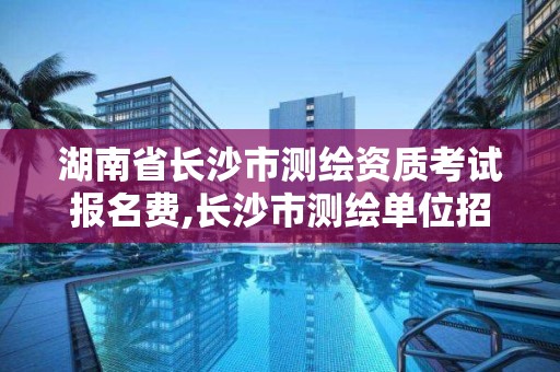 湖南省长沙市测绘资质考试报名费,长沙市测绘单位招聘