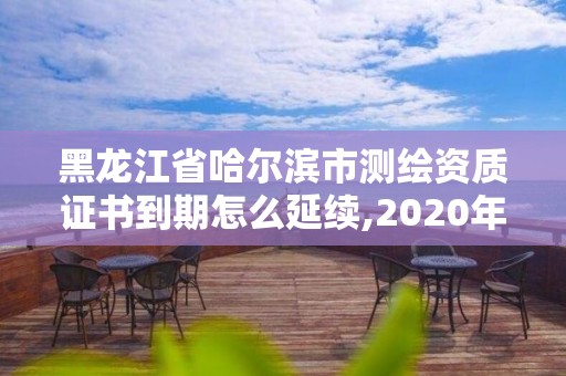 黑龙江省哈尔滨市测绘资质证书到期怎么延续,2020年测绘资质证书延期。