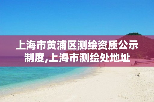 上海市黄浦区测绘资质公示制度,上海市测绘处地址