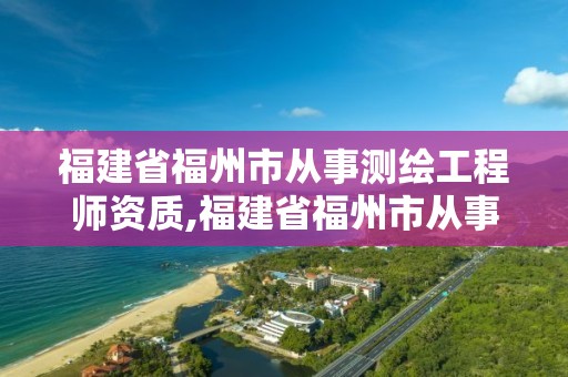 福建省福州市从事测绘工程师资质,福建省福州市从事测绘工程师资质有多少