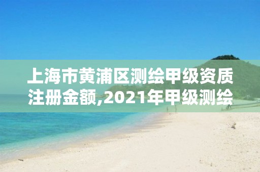 上海市黄浦区测绘甲级资质注册金额,2021年甲级测绘资质