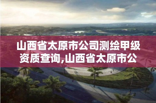 山西省太原市公司测绘甲级资质查询,山西省太原市公司测绘甲级资质查询官网