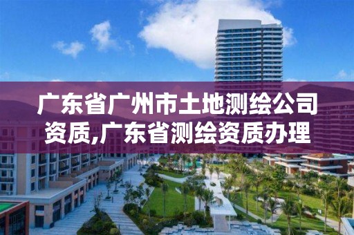 广东省广州市土地测绘公司资质,广东省测绘资质办理流程