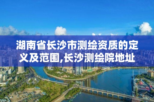 湖南省长沙市测绘资质的定义及范围,长沙测绘院地址