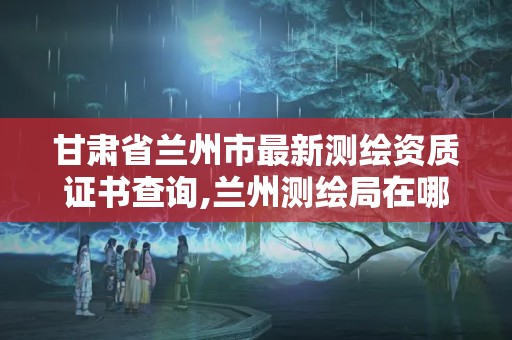 甘肃省兰州市最新测绘资质证书查询,兰州测绘局在哪儿。