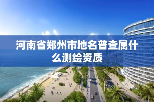 河南省郑州市地名普查属什么测绘资质