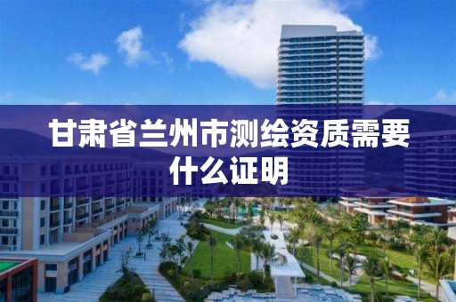 甘肃省兰州市测绘资质需要什么证明