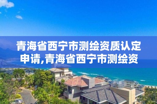 青海省西宁市测绘资质认定申请,青海省西宁市测绘资质认定申请公示