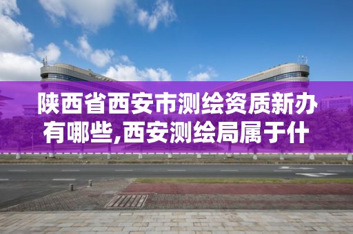 陕西省西安市测绘资质新办有哪些,西安测绘局属于什么单位