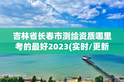 吉林省长春市测绘资质哪里考的最好2023(实时/更新中)