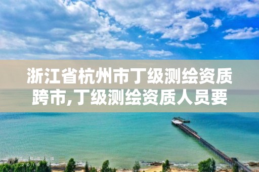 浙江省杭州市丁级测绘资质跨市,丁级测绘资质人员要求