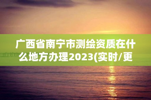 广西省南宁市测绘资质在什么地方办理2023(实时/更新中)