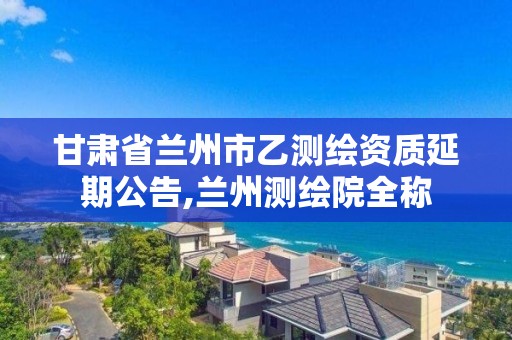 甘肃省兰州市乙测绘资质延期公告,兰州测绘院全称