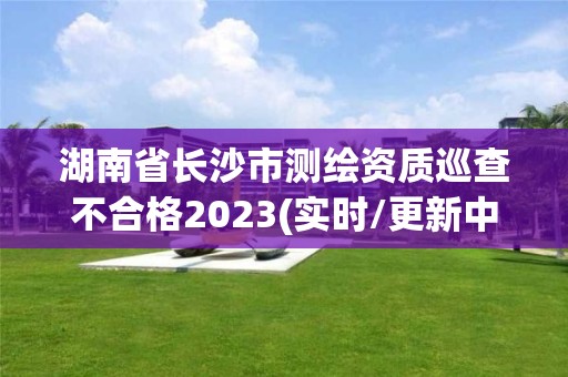 湖南省长沙市测绘资质巡查不合格2023(实时/更新中)