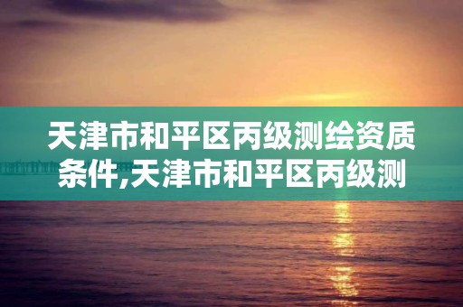 天津市和平区丙级测绘资质条件,天津市和平区丙级测绘资质条件最新