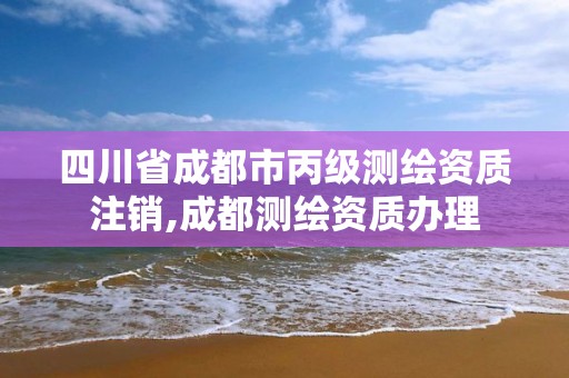 四川省成都市丙级测绘资质注销,成都测绘资质办理