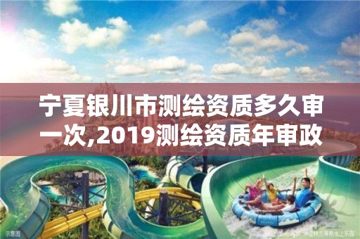 宁夏银川市测绘资质多久审一次,2019测绘资质年审政策。