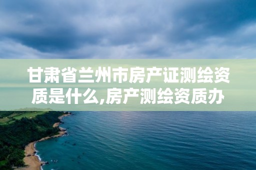 甘肃省兰州市房产证测绘资质是什么,房产测绘资质办理。